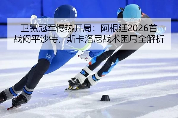卫冕冠军慢热开局：阿根廷2026首战闷平沙特，斯卡洛尼战术困局全解析