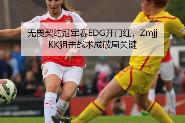 无畏契约冠军赛EDG开门红，ZmjjKK狙击战术成破局关键